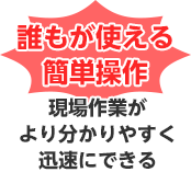 誰もが使える簡単操作 現場作業がより分かりやすく迅速にできる