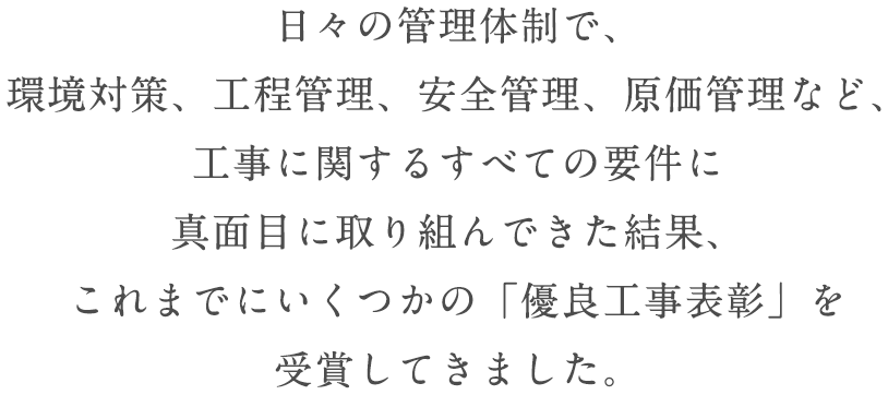 日々の管理体制で、環境対策、工程管理、安全管理、原価管理など、工事に関するすべての要件に真面目に取り組んできた結果、これまでにいくつかの「優良工事表彰」を受賞してきました。